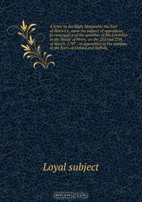 A letter to the Right Honorable the Earl of Warwick, upon the subject of opposition, in consequece of the speeches of His Lordship in the House of Peers, on the 23d and 27th of March, 1797 : in opposition to the motions of the Earls of Oxford and Suffolk