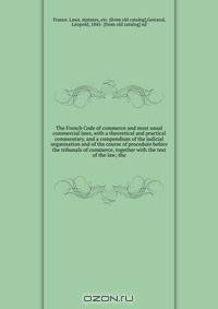 The French Code of commerce and most usual commercial laws, with a theoretical and practical commentary, and a compendium of the judicial organisation and of the course of procedure before the tribunals of commerce, together with the text of the law; the