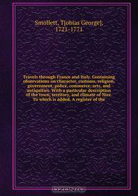 Travels through France and Italy. Containing observations on character, customs, religion, government, police, commerce, arts, and antiquities. With a particular description of the town, territory, and climate of Nice. To which is added, A register of the
