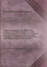 Federal incorporation, two debates; the constructive and rebuttal speeches of the representatives of the University of Chicago vs. University of Michigan and the University of Chicago vs. Northwestern University in the tenth annual contests of the Central
