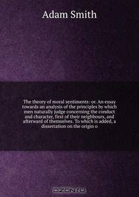 The theory of moral sentiments: or. An essay towards an analysis of the principles by which men naturally judge concerning the conduct and character, first of their neighbours, and afterward of themselves. To which is added, a dissertation on the origin o