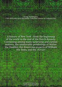 A history of New York : from the beginning of the world to the end of the Dutch dynasty. Containing among many surprising and curious matters, the unutterable ponderings of Walter the Doubter, the disastrous projects of William the Testy, and the chivalri