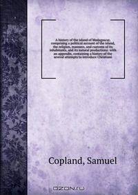 A history of the island of Madagascar, comprising a political account of the island, the religion, manners, and customs of its inhabitants, and its natural productions: with an appendix, containing a history of the several attempts to introduce Christiani