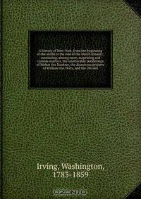 A history of New-York, from the beginning of the world to the end of the Dutch dynasty; containing, among many surprising and curious matters, the unutterable ponderings of Walter the Doubter, the disastrous projects of William the Testy, and the chivalri