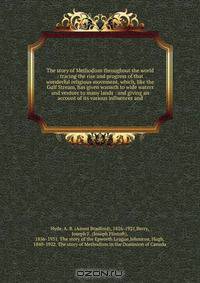 The story of Methodism throughout the world : tracing the rise and progress of that wonderful religious movement, which, like the Gulf Stream, has given warmth to wide waters and verdure to many lands : and giving an account of its various influences and