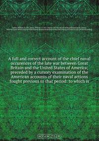 A full and correct account of the chief naval occurences of the late war between Great Britain and the United States of America; preceded by a cursory examination of the American accounts of their naval actions fought previous to that period: to which is