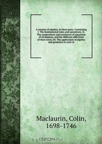 A treatise of algebra, in three parts. Containing I. The fundamental rules and operations; II. The composition and resolution of equations of all degrees, and the different affections of their roots; III. The application of algebra and geometry to each ot