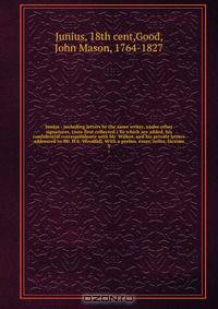 Junius : including letters by the same writer, under other signatures, (now first collected.) To which are added, his confidential correspondence with Mr. Wilkes, and his private letters addressed to Mr. H.S. Woodfall. With a prelim. essay, notes, facsims
