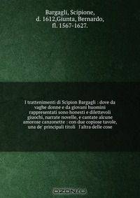 I trattenimenti di Scipion Bargagli : dove da vaghe donne e da giovani huomini rappresentati sono honesti e dilettevoli giuochi, narrate novelle, e cantate alcune amorose canzonette : con due copiose tavole, una de