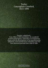 Toronto "called back," from 1886 to 1850 microform : its wonderful growth and progress, especially as an importing centre with the development of its manufacturing industries, and reminiscences extending over the four decennial periods from 1846 to 1886