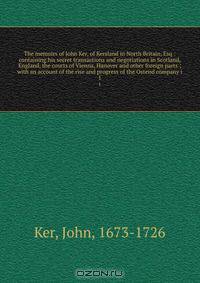The memoirs of John Ker, of Kersland in North Britain, Esq : containing his secret transactions and negotiations in Scotland, England, the courts of Vienna, Hanover and other foreign parts ; with an account of the rise and progress of the Ostend company i