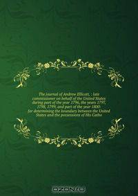 The journal of Andrew Ellicott, : late commissioner on behalf of the United States during part of the year 1796, the years 1797, 1798, 1799, and part of the year 1800: for determining the boundary between the United States and the possessions of His Catho