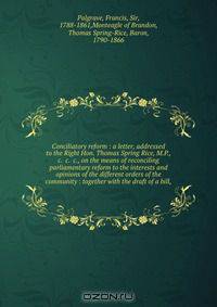 Conciliatory reform : a letter, addressed to the Right Hon. Thomas Spring Rice, M.P., &c. &c. &c., on the means of reconciling parliamentary reform to the interests and opinions of the different orders of the community : together with the draft of a bill