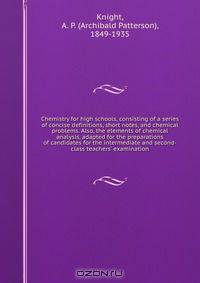 Chemistry for high schools, consisting of a series of concise definitions, short notes, and chemical problems. Also, the elements of chemical analysis, adapted for the preparations of candidates for the intermediate and second-class teachers