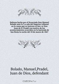 Defensa hecha por el licenciado Don Manuel Bolado ante la 3.a sala del Superior tribunal en la causa que se instruye al Sen?or Don Juan de D. Pradel con motivo de los acontecimientos ocurridos en la hacienda de San Borja la noche del 10 de marzo de 1867