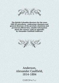 The British Columbia directory for the years 1882-83 microform : embracing a business and general directory of the province, dominion and provincial official lists, reliable information about the country; with an appendix by Alexander Caulfield Anderson