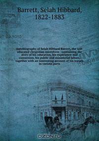Autobiography of Selah Hibbard Barrett, the self-educated clergyman microform : containing the story of his education, his experience and conversion, his public and ministerial labors, together with an interesting account of his travels in various parts
