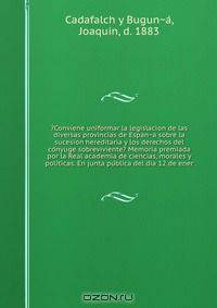 ?Conviene uniformar la legislacion de las diversas provincias de Espan?a sobre la sucesion hereditaria y los derechos del co?nyuge sobreviviente? Memoria premiada por la Real academia de ciencias, morales y poli?ticas. En junta pu?blica del dia 12 de ener