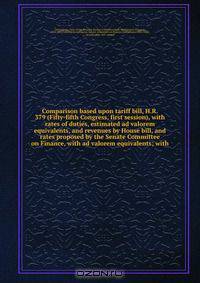 Comparison based upon tariff bill, H.R. 379 (Fifty-fifth Congress, first session), with rates of duties, estimated ad valorem equivalents, and revenues by House bill, and rates proposed by the Senate Committee on Finance, with ad valorem equivalents; with