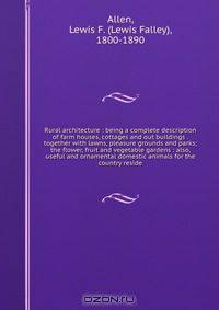 Rural architecture : being a complete description of farm houses, cottages and out buildings . together with lawns, pleasure grounds and parks; the flower, fruit and vegetable gardens : also, useful and ornamental domestic animals for the country reside