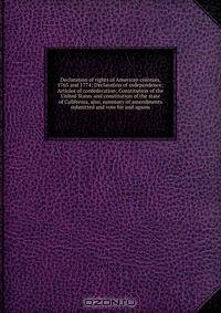 Declaration of rights of American colonies, 1765 and 1774; Declaration of independence; Articles of confederation; Constitution of the United States and constitution of the state of California, also, summary of amendments submitted and vote for and agains