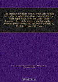 The catalogue of stars of the British association for the advancement of science; containing the mean right ascensions and North polar distances of eight thousand three hundred and seventy-seven fixed stars, reduced to January 1, 1850: together with their