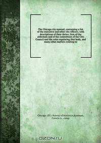 The Chicago city manual, containing a list of the executive and other city officers, with descriptions of their duties; lists of the aldermen and of the committees of the City Council and the rules regulating that body, and many other matters relating to
