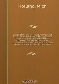 Charter of the city of Holland, Michigan. Act no. 271 of the Local acts of 1893, approved March 8, 1893, as amended by Act no. 427 of the Local acts of 1899, Act no. 273 of Local acts of 1903, Act no. 500 of Local acts of 1905, and Acts nos. 417 and 737 o