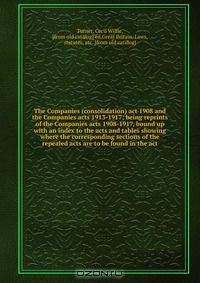 The Companies (consolidation) act 1908 and the Companies acts 1913-1917; being reprints of the Companies acts 1908-1917, bound up with an index to the acts and tables showing where the corresponding sections of the repealed acts are to be found in the act