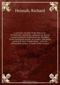 A succinct account of the lime rocks of Plymouth : being the substance of several communications, read before the members of the Geological society, in London, and partly printed in their Transactions : with ten lithographic plates, of some of the most re