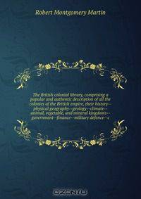 The British colonial library, comprising a popular and authentic description of all the colonies of the British empire, their history--physical geography--geology--climate--animal, vegetable, and mineral kingdoms--government--finance--military defence--c