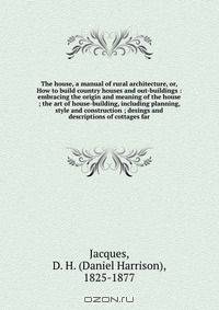 The house, a manual of rural architecture, or, How to build country houses and out-buildings : embracing the origin and meaning of the house ; the art of house-building, including planning, style and construction ; desings and descriptions of cottages far