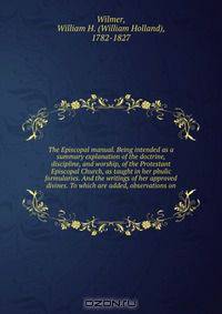 The Episcopal manual. Being intended as a summary explanation of the doctrine, discipline, and worship, of the Protestant Episcopal Church, as taught in her pbulic formularies. And the writings of her approved divines. To which are added, observations on