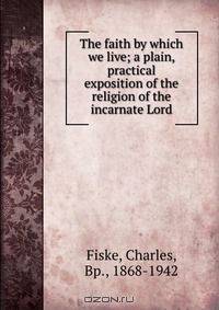 The faith by which we live; a plain, practical exposition of the religion of the incarnate Lord