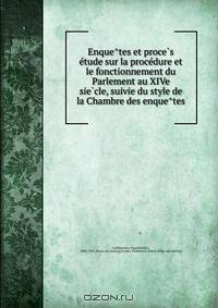 Enque?tes et proce?s e?tude sur la proce?dure et le fonctionnement du Parlement au XIVe sie?cle, suivie du style de la Chambre des enque?tes