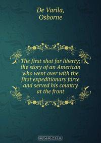 The first shot for liberty; the story of an American who went over with the first expeditionary force and served his country at the front