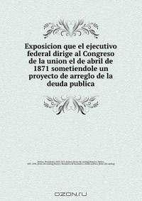 Exposicion que el ejecutivo federal dirige al Congreso de la union el de abril de 1871 sometiendole un proyecto de arreglo de la deuda publica