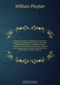 European commerce, shewing new and secure channels of trade with the continent of Europe: detailing the produce, manufactures, and commerce, of Russia, Prussia, Sweden, Denmark and Germany; as well as the trade of the rivers Elbe, Weser, and Ems; with a g