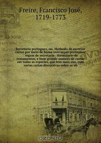 Secretario portuguez, ou, Methodo de escrever cartas por meio de huma instruccao preliminar : regras de secretaria : formulario de tratamentos, e hum grande numero de cartas em todas as especies, que tem mais uso, com varias cartas discursivas sobre as ob