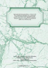 Episcopal elections microform : a letter to the Ven. Archdeacon Whitaker, M.A., prolocutor of the Provincial Synod of Canada by John Travers Lewis, D.D., LL.D., Bishop of Ontario ; being an answer to "A study in ecclesiastical polity" by S. Dawson, Esq.