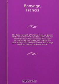 The future wealth of America: being a glance at the resources of the United States and the commercial and agricultural advantages of cultivating tea, coffee, and indigo, the date, mango, jack, leechee, guava, and orange trees, etc. With a review of the Ch