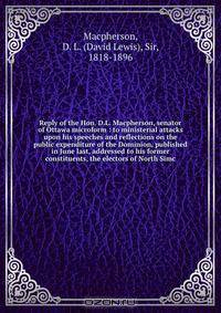 Reply of the Hon. D.L. Macpherson, senator of Ottawa microform : to ministerial attacks upon his speeches and reflections on the public expenditure of the Dominion, published in June last, addressed to his former constituents, the electors of North Simc
