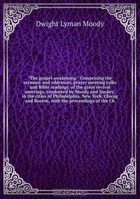 "The gospel awakening." Comprising the sermons and addresses, prayer meeting talks and Bible readings, of the great revival meetings, conducted by Moody and Sankey, in the cities of Philadelphia, New York, Chicag and Boston, with the proceedings of the Ch