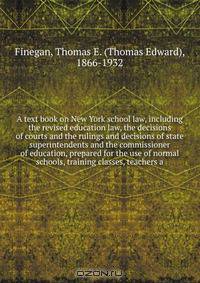 A text book on New York school law, including the revised education law, the decisions of courts and the rulings and decisions of state superintendents and the commissioner of education, prepared for the use of normal schools, training classes, teachers a