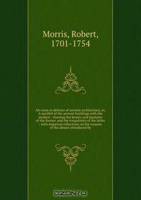 An essay in defence of ancient architecture, or, A parallel of the ancient buildings with the modern : shewing the beauty and harmony of the former, and the irregularity of the latter ; with impartial reflections on the reasons of the abuses introduced by