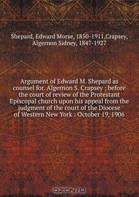 Argument of Edward M. Shepard as counsel for. Algernon S. Crapsey : before the court of review of the Protestant Episcopal church upon his appeal from the judgment of the court of the Diocese of Western New York : October 19, 1906