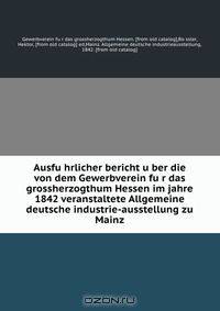 Ausfu?hrlicher bericht u?ber die von dem Gewerbverein fu?r das grossherzogthum Hessen im jahre 1842 veranstaltete Allgemeine deutsche industrie-ausstellung zu Mainz