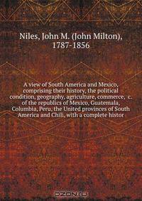 A view of South America and Mexico, comprising their history, the political condition, geography, agriculture, commerce, &c. of the republics of Mexico, Guatemala, Columbia, Peru, the United provinces of South America and Chili, with a complete histor