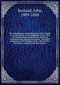 The assumptions of the Seminary of St. Sulpice to be the owners of the Seigniory of the Lake of Two Mountains and the one adjoining examined and refuted microform : and their treatment of the Indians of the Lake of Two Mountains, exposed and denounced i