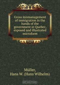 Gross mismanagement of immigration in the hands of the government in Quebec, exposed and illustrated microform